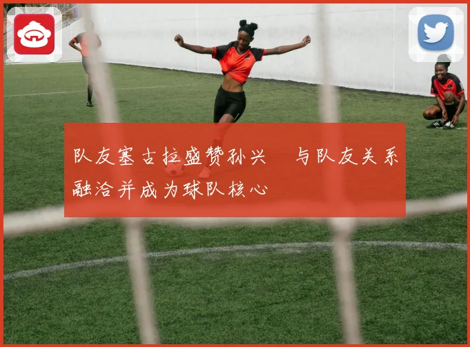 队友塞古拉盛赞孙兴慜与队友关系融洽并成为球队核心