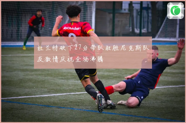 杜兰特砍下27分带队狂胜尼克斯队友激情庆祝全场沸腾