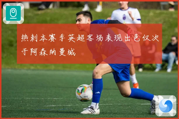 热刺本赛季英超客场表现出色仅次于阿森纳曼城