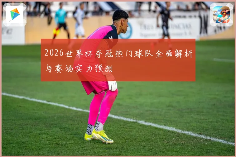 2026世界杯夺冠热门球队全面解析与赛场实力预测