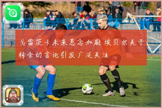 戈雷茨卡未来悬念加剧 埃贝尔关于转会的言论引发广泛关注